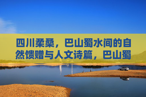 四川柔桑,巴山蜀水间的自然馈赠与人文诗篇,巴山蜀水柔桑,自然馈赠与人文诗篇 四川柔桑,巴山蜀水间的自然馈赠与人文诗篇,巴山蜀水柔桑,自然馈赠与人文诗篇