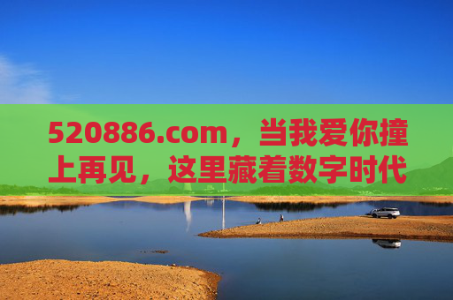 520886.com,当我爱你撞上再见,这里藏着数字时代的温柔密码,520886.com,数字时代我爱你撞上再见的温柔密码 520886.com,当我爱你撞上再见,这里藏着数字时代的温柔密码,520886.com,数字时代我爱你撞上再见的温柔密码