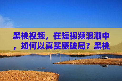 黑桃视频,在短视频浪潮中,如何以真实感破局?黑桃视频,以真实感破局短视频浪潮 黑桃视频,在短视频浪潮中,如何以真实感破局?黑桃视频,以真实感破局短视频浪潮