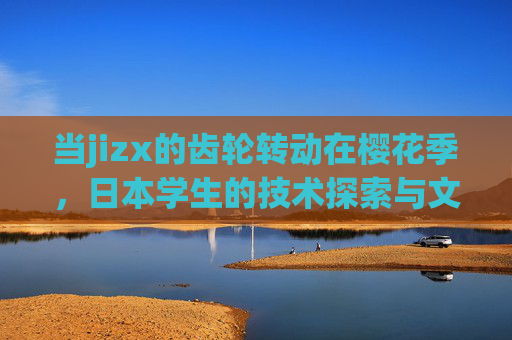 当jizx的齿轮转动在樱花季,日本学生的技术探索与文化共鸣,齿轮转动在樱花季,日本学生的技术探索与文化共鸣 当jizx的齿轮转动在樱花季,日本学生的技术探索与文化共鸣,齿轮转动在樱花季,日本学生的技术探索与文化共鸣