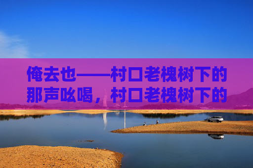 俺去也——村口老槐树下的那声吆喝，村口老槐树下的那声俺去也