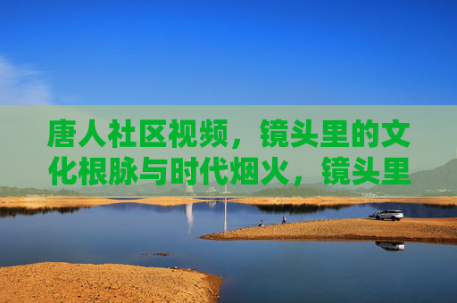 唐人社区视频,镜头里的文化根脉与时代烟火,镜头里的唐人社区,文化根脉与时代烟火 唐人社区视频,镜头里的文化根脉与时代烟火,镜头里的唐人社区,文化根脉与时代烟火