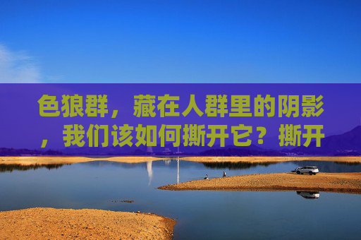 色狼群,藏在人群里的阴影,我们该如何撕开它?撕开人群里的色狼阴影 色狼群,藏在人群里的阴影,我们该如何撕开它?撕开人群里的色狼阴影