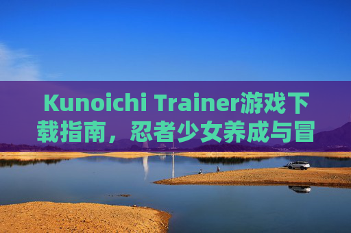 Kunoichi Trainer游戏下载指南,忍者少女养成与冒险全攻略,Kunoichi Trainer,忍者少女养成与冒险下载全攻略 Kunoichi Trainer游戏下载指南,忍者少女养成与冒险全攻略,Kunoichi Trainer,忍者少女养成与冒险下载全攻略