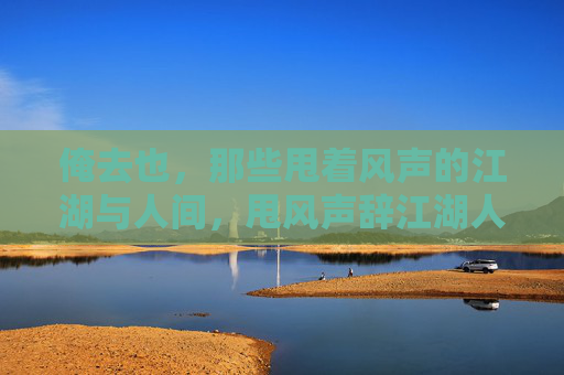 俺去也,那些甩着风声的江湖与人间,甩风声辞江湖人间 俺去也,那些甩着风声的江湖与人间,甩风声辞江湖人间