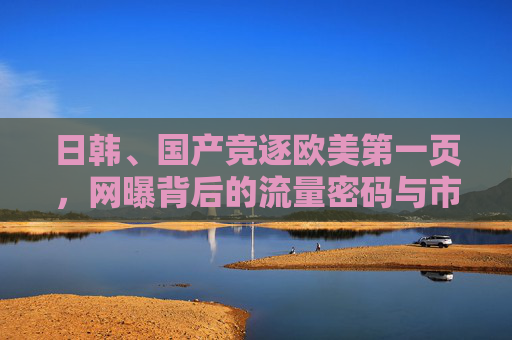 日韩、国产竞逐欧美第一页，网曝背后的流量密码与市场突围，日韩国产竞逐欧美第一页，流量密码与市场突围