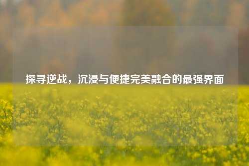 探寻逆战,沉浸与便捷完美融合的最强界面
