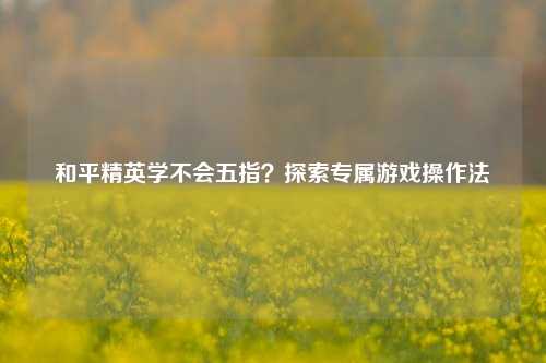 和平精英学不会五指？探索专属游戏操作法