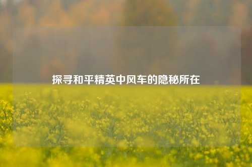 探寻和平精英中风车的隐秘所在
