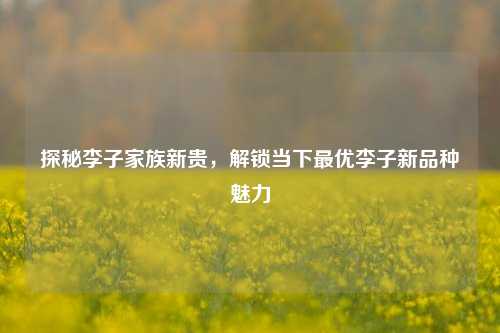 探秘李子家族新贵,解锁当下更优李子新品种魅力