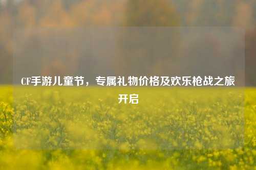 CF手游儿童节,专属礼物价格及欢乐枪战之旅开启