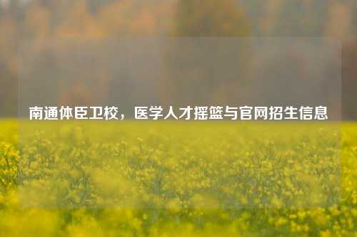南通体臣卫校,医学人才摇篮与官网招生信息