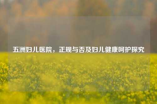 五洲妇儿医院,正规与否及妇儿健康呵护探究