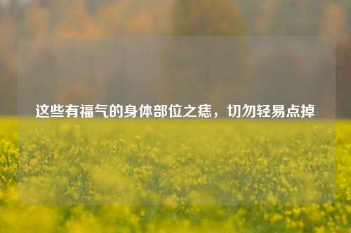 这些有福气的身体部位之痣,切勿轻易点掉