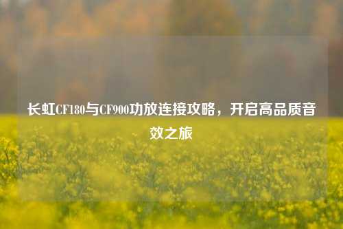 长虹CF180与CF900功放连接攻略,开启高品质音效之旅