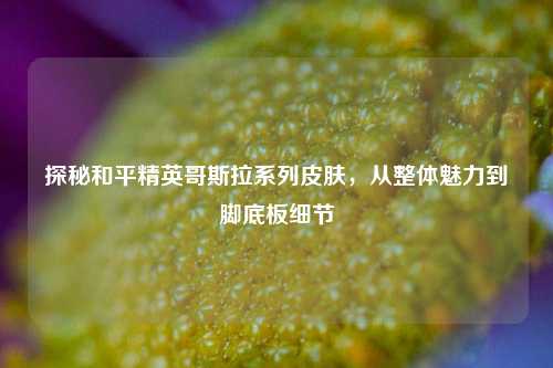 探秘和平精英哥斯拉系列皮肤,从整体魅力到脚底板细节