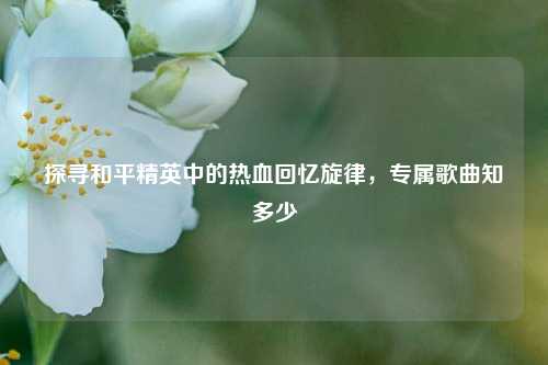 探寻和平精英中的热血回忆旋律,专属歌曲知多少