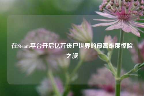在Steam平台开启亿万丧尸世界的更高难度惊险之旅