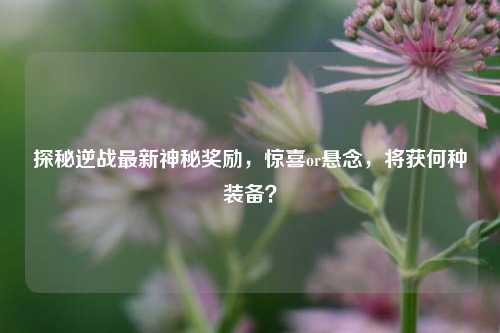 探秘逆战最新神秘奖励,惊喜or悬念,将获何种装备?