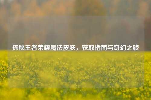 探秘王者荣耀魔法皮肤,获取指南与奇幻之旅