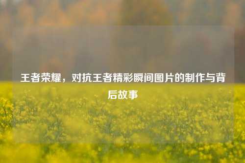 王者荣耀,对抗王者精彩瞬间图片的 *** 与背后故事