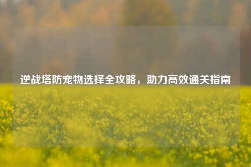 逆战塔防宠物选择全攻略,助力高效通关指南
