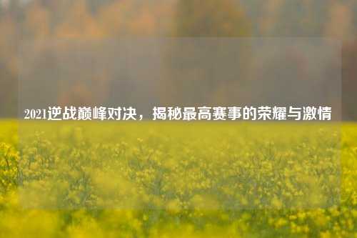 2021逆战巅峰对决,揭秘更高赛事的荣耀与***