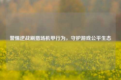 警惕逆战刷猎场机甲行为,守护游戏公平生态