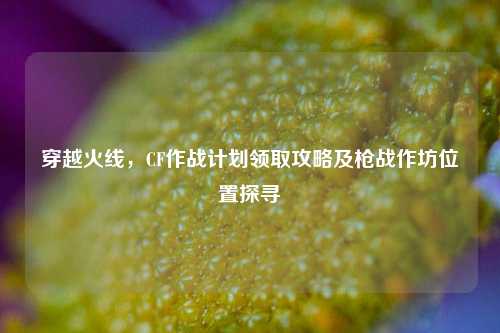 穿越火线,CF作战计划领取攻略及枪战作坊位置探寻