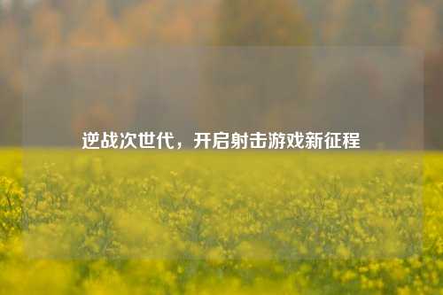 逆战次世代,开启射击游戏新征程