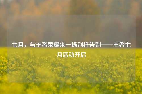 七月,与王者荣耀来一场别样告别——王者七月活动开启