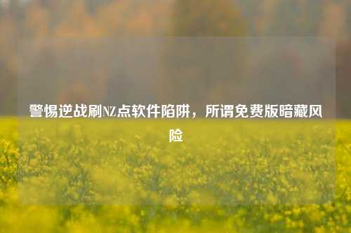 警惕逆战刷NZ点软件陷阱,所谓免费版暗藏风险