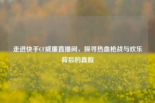 走进快手CF威廉直播间,探寻热血枪战与欢乐背后的真假