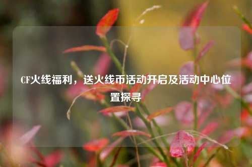 CF火线福利,送火线币活动开启及活动中心位置探寻