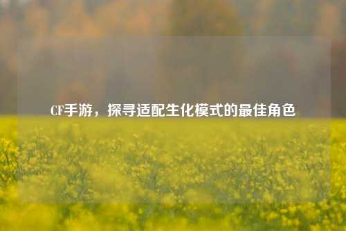 CF手游,探寻适配生化模式的更佳角色