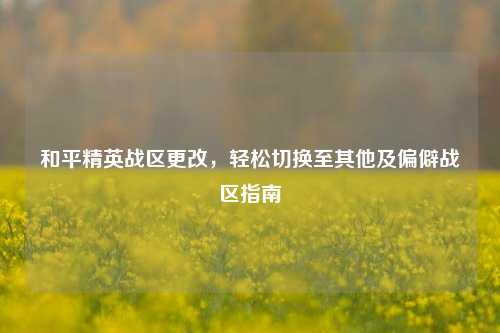 和平精英战区更改,轻松切换至其他及偏僻战区指南