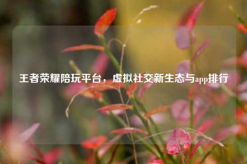 王者荣耀陪玩平台,虚拟社交新生态与app排行