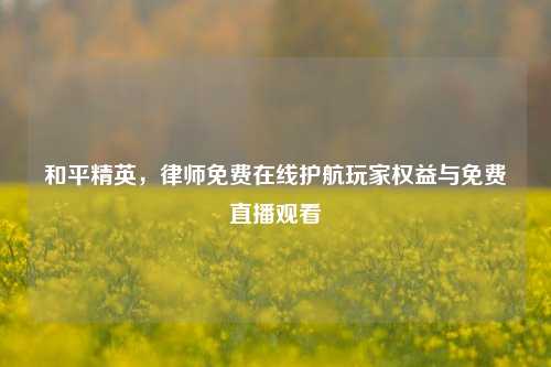 和平精英,律师免费在线护航玩家权益与免费直播观看