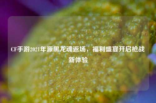 CF手游2021年源黑龙魂返场,福利盛宴开启枪战新体验