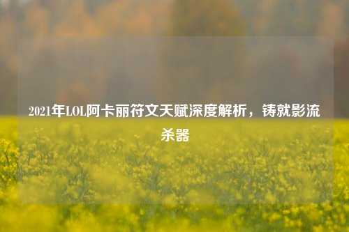 2021年LOL阿卡丽符文天赋深度解析,铸就影流杀器