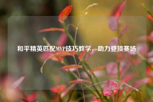 和平精英匹配MVP技巧教学,助力登顶赛场