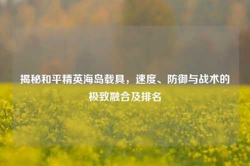 揭秘和平精英海岛载具,速度、防御与战术的极致融合及排名