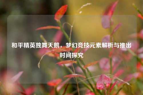 和平精英独舞天鹅,梦幻竞技元素解析与推出时间探究