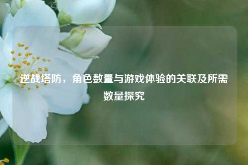 逆战塔防,角色数量与游戏体验的关联及所需数量探究