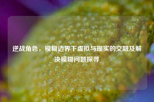 逆战角色,模糊边界下虚拟与现实的交融及解决模糊问题探寻