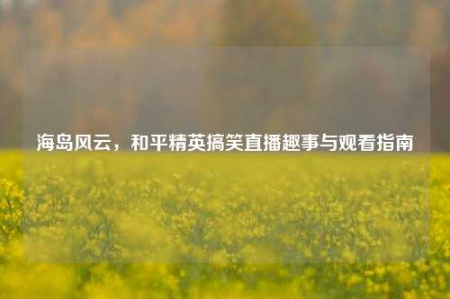 海岛风云,和平精英搞笑直播趣事与观看指南
