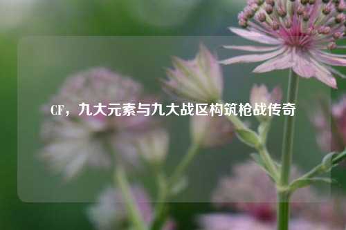 CF,九大元素与九大战区构筑枪战传奇