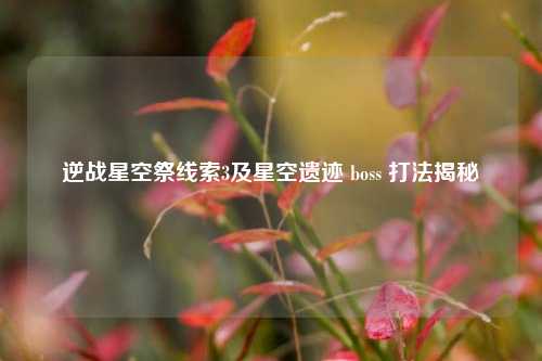 逆战星空祭线索3及星空遗迹 boss 打法揭秘