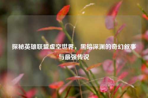 探秘英雄联盟虚空世界,黑暗深渊的奇幻叙事与最强传说
