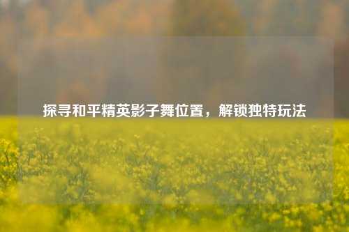 探寻和平精英影子舞位置,解锁独特玩法